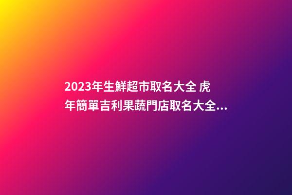 2023年生鮮超市取名大全 虎年簡單吉利果蔬門店取名大全-名學網-第1張-店鋪起名-玄機派
